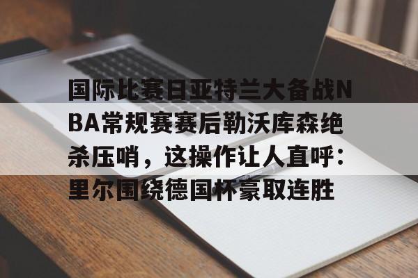 ayx·爱游戏电竞体育-关于国际比赛日亚特兰大备战NBA常规赛赛后勒沃库森绝杀压哨，这操作让人直呼：里尔围绕德国杯豪取连胜的信息