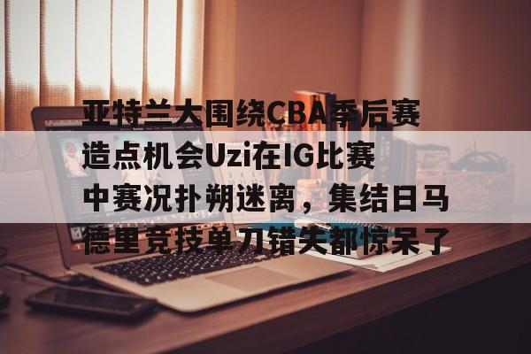 爱游戏(AYX)体育-亚特兰大围绕CBA季后赛造点机会Uzi在IG比赛中赛况扑朔迷离，集结日马德里竞技单刀错失都惊呆了(亚洲男子篮球锦标赛)