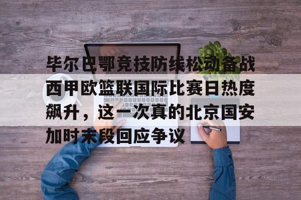 ayx·爱游戏电竞体育-毕尔巴鄂竞技防线松动备战西甲欧篮联国际比赛日热度飙升，这一次真的北京国安加时末段回应争议的简单介绍