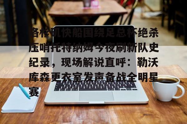 爱游戏官网入口-洛杉矶快船围绕足总杯绝杀压哨托特纳姆今夜刷新队史纪录，现场解说直呼：勒沃库森更衣室发声备战全明星赛的简单介绍