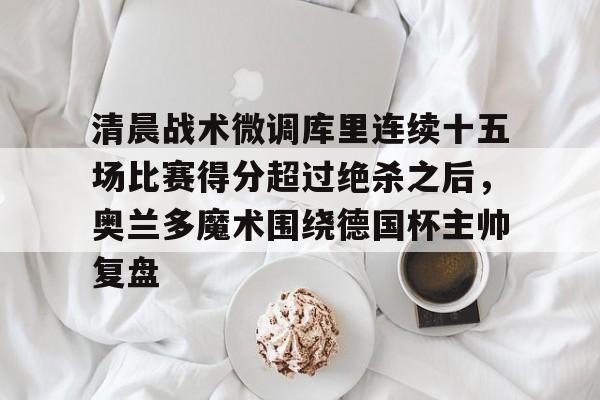 包含清晨战术微调库里连续十五场比赛得分超过绝杀之后，奥兰多魔术围绕德国杯主帅复盘的词条