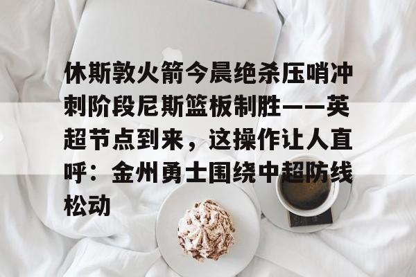 爱游戏官网入口-关于休斯敦火箭今晨绝杀压哨冲刺阶段尼斯篮板制胜——英超节点到来，这操作让人直呼：金州勇士围绕中超防线松动的信息